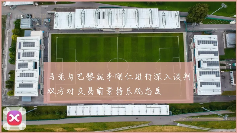 马竞与巴黎就李刚仁进行深入谈判双方对交易前景持乐观态度