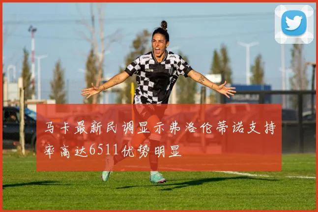 马卡最新民调显示弗洛伦蒂诺支持率高达6511优势明显