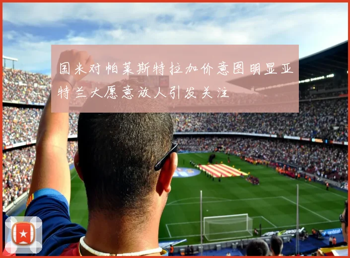 国米对帕莱斯特拉加价意图明显亚特兰大愿意放人引发关注