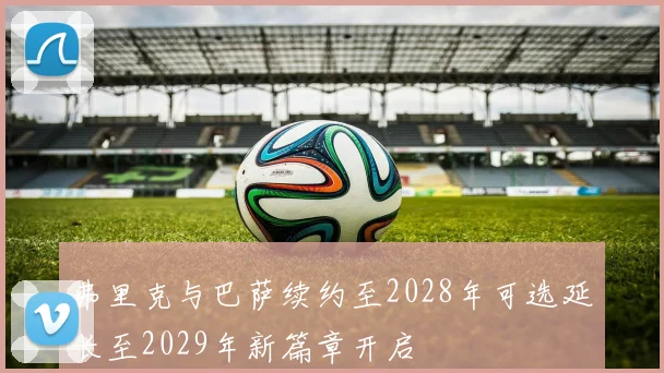 弗里克与巴萨续约至2028年可选延长至2029年新篇章开启