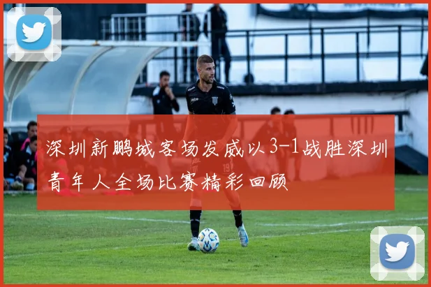 深圳新鹏城客场发威以3-1战胜深圳青年人全场比赛精彩回顾