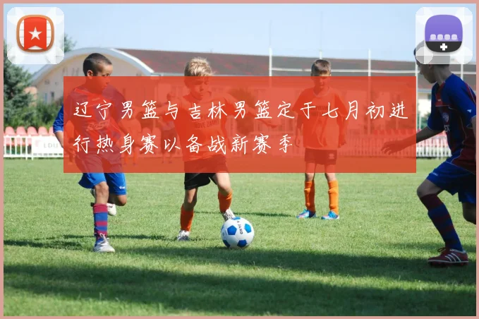 辽宁男篮与吉林男篮定于七月初进行热身赛以备战新赛季
