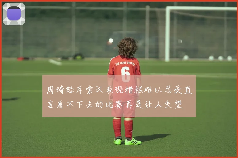 周琦怒斥索汉表现糟糕难以忍受直言看不下去的比赛真是让人失望
