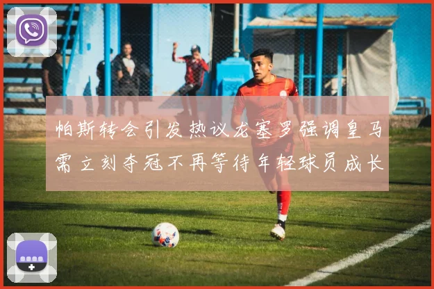 帕斯转会引发热议龙塞罗强调皇马需立刻夺冠不再等待年轻球员成长