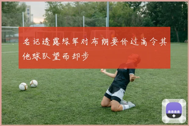 名记透露绿军对布朗要价过高令其他球队望而却步