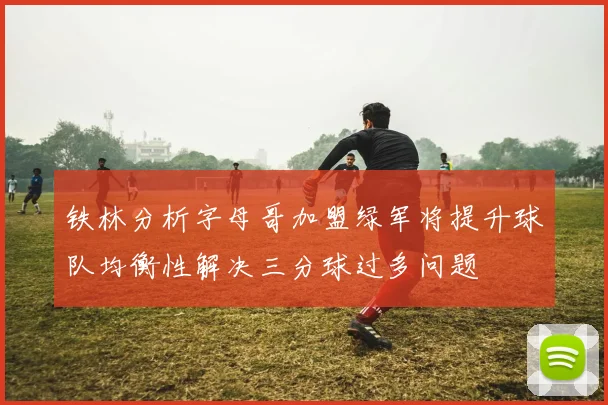 铁林分析字母哥加盟绿军将提升球队均衡性解决三分球过多问题
