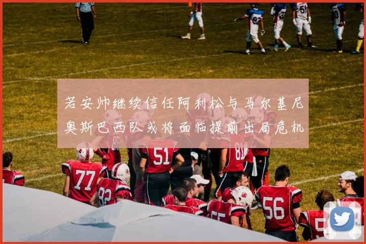 若安帅继续信任阿利松与马尔基尼奥斯巴西队或将面临提前出局危机