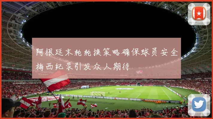 阿根廷末轮轮换策略确保球员安全梅西纪录引发众人期待