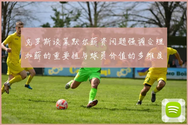 克罗斯谈莱默尔薪资问题强调合理加薪的重要性与球员价值的多维度分析