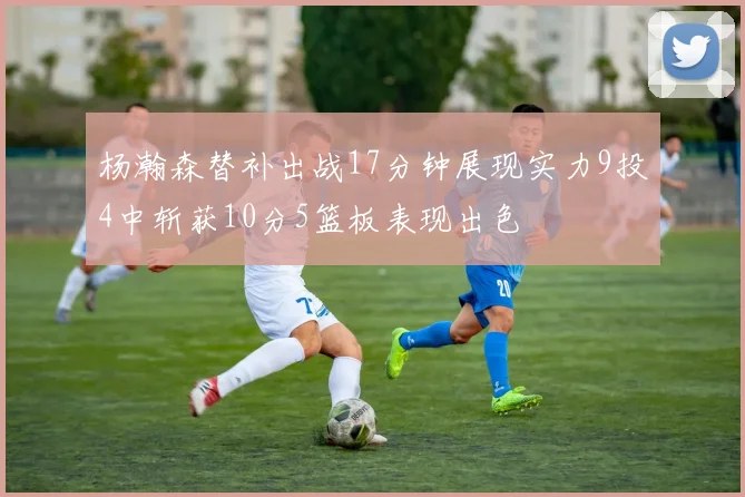 杨瀚森替补出战17分钟展现实力9投4中斩获10分5篮板表现出色