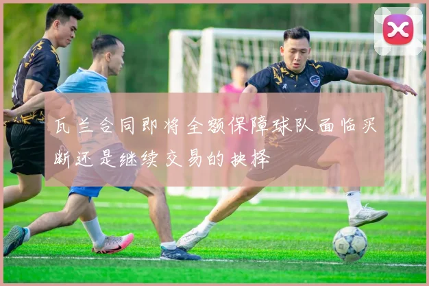 瓦兰合同即将全额保障球队面临买断还是继续交易的抉择