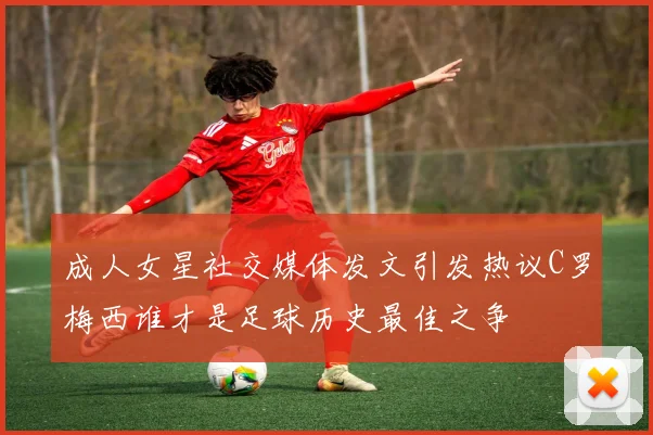 成人女星社交媒体发文引发热议C罗梅西谁才是足球历史最佳之争